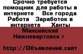 Срочно требуется помощник для работы в интернете. - Все города Работа » Заработок в интернете   . Ханты-Мансийский,Нижневартовск г.